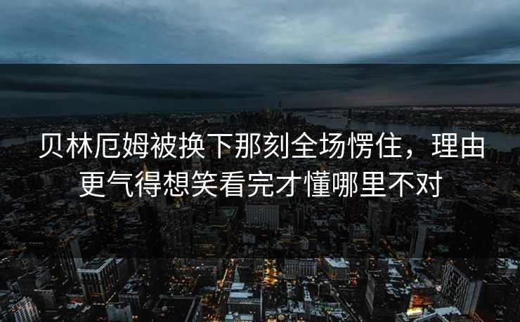 贝林厄姆被换下那刻全场愣住，理由更气得想笑看完才懂哪里不对