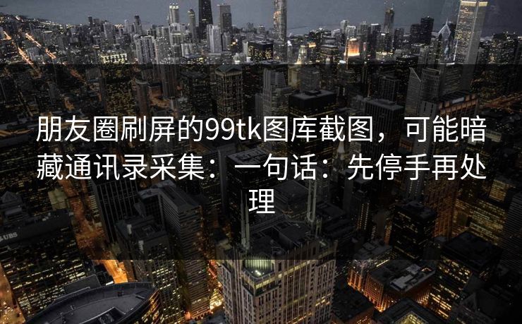 朋友圈刷屏的99tk图库截图，可能暗藏通讯录采集：一句话：先停手再处理