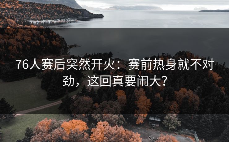 76人赛后突然开火：赛前热身就不对劲，这回真要闹大？