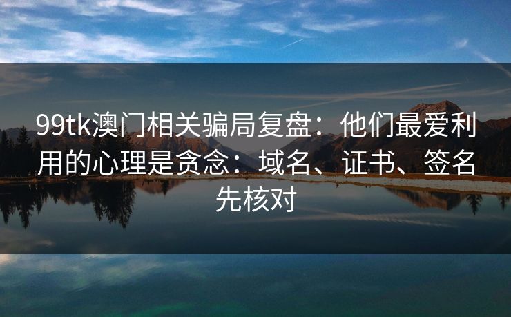 99tk澳门相关骗局复盘：他们最爱利用的心理是贪念：域名、证书、签名先核对