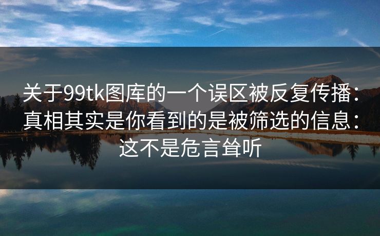 关于99tk图库的一个误区被反复传播：真相其实是你看到的是被筛选的信息：这不是危言耸听