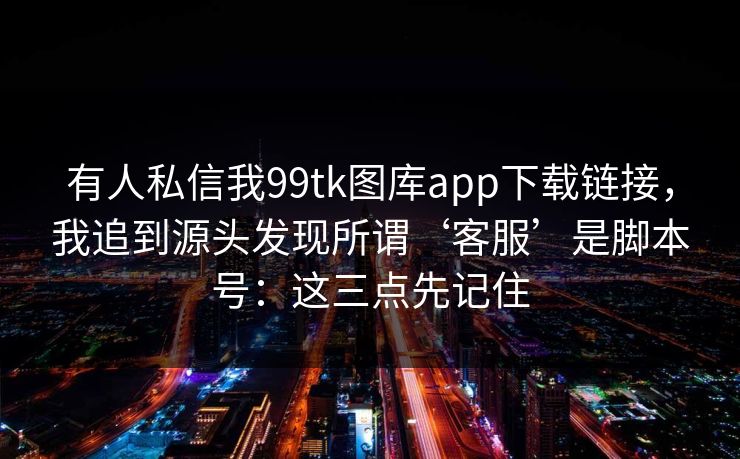 有人私信我99tk图库app下载链接，我追到源头发现所谓‘客服’是脚本号：这三点先记住
