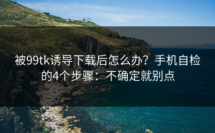 被99tk诱导下载后怎么办？手机自检的4个步骤：不确定就别点